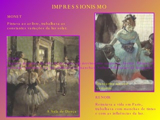 IMPRESSIONISMO RENOIR Retratava a vida em Paris, trabalhava com manchas de tintas e com as influências da luz. MONET Pintava ao ar livre, trabalhava as constantes variações da luz solar. DEGAS Flagrava instantes da vida de pessoas em movimentos corporais, faciais. Pintava os ambientes interiores e a luz artificial com manchas. Sofreu influências da fotografia. Dançarina no seu camarim A Aula de Dança 