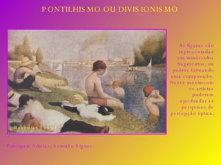 PONTILHISMO OU DIVISIONISMO As figuras são representadas em minúsculos fragmentos, ou pontos formando uma composição. Nesse movimento os artistas puderam aprofundar as pesquisas de percepção óptica. Principais Artistas: Seurat e Signac Banhistas Seurat 