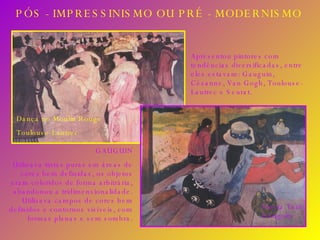 PÓS - IMPRESSINISMO OU PRÉ - MODERNISMO Apresentou pintores com tendências diversificadas, entre eles estavam: Gauguin, Cézanne, Van Gogh, Toulouse-Lautrec e Seurat. GAUGUIN Utilizava tintas puras em áreas de cores bem definidas, os objetos eram coloridos de forma arbitrária, abandonou a tridimensionalidade. Utilizava campos de cores bem definidos e contornos visíveis, com formas planas e sem sombra. Siesta Taiti Gauguin Dança no Moulin Rouge  Toulouse-Lautrec 
