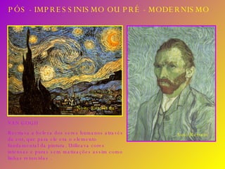 PÓS - IMPRESSINISMO OU PRÉ - MODERNISMO VAN GOGH Recriava a beleza dos seres humanos através da cor, que para ele era o elemento fundamental da pintura. Utilizava cores intensas e puras sem matizações assim como linhas retorcidas . Noite Estrelada Auto Retrato 