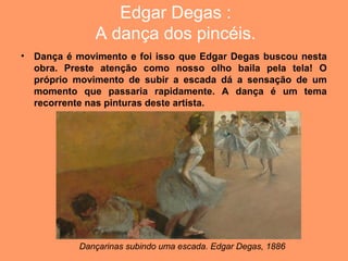 Edgar Degas :
               A dança dos pincéis.
•   Dança é movimento e foi isso que Edgar Degas buscou nesta
    obra. Preste atenção como nosso olho baila pela tela! O
    próprio movimento de subir a escada dá a sensação de um
    momento que passaria rapidamente. A dança é um tema
    recorrente nas pinturas deste artista.




            Dançarinas subindo uma escada. Edgar Degas, 1886
 