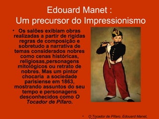 Edouard Manet :
 Um precursor do Impressionismo
• Os salões exibiam obras
 realizadas a partir de rígidas
   regras de composição e
   sobretudo a narrativa de
 temas considerados nobres
    como cenas históricas,
   religiosas,personagens
   mitológicos ou retrato de
    nobres. Mas um pintor
     chocaria a sociedade
      parisiense em 1863,
 mostrando assuntos do seu
     tempo e personagens
   desconhecidos como O
       Tocador de Pífaro.

                             •    O Tocador de Pífaro. Edouard Manet,
 