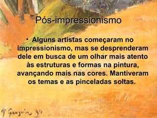 Pós-impressionismo
  • Alguns artistas começaram no
impressionismo, mas se desprenderam
dele em busca de um olhar mais atento
  às estruturas e formas na pintura,
avançando mais nas cores. Mantiveram
   os temas e as pinceladas soltas.
 