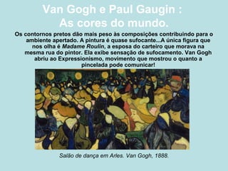 Van Gogh e Paul Gaugin :
           As cores do mundo.
Os contornos pretos dão mais peso às composições contribuindo para o
    ambiente apertado. A pintura é quase sufocante...A única figura que
      nos olha é Madame Roulin, a esposa do carteiro que morava na
   mesma rua do pintor. Ela exibe sensação de sufocamento. Van Gogh
       abriu ao Expressionismo, movimento que mostrou o quanto a
                        pincelada pode comunicar!




               Salão de dança em Arles. Van Gogh, 1888.
 