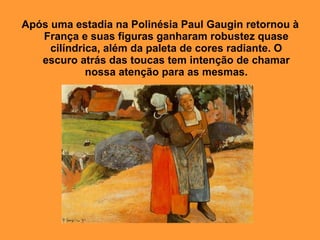 Após uma estadia na Polinésia Paul Gaugin retornou à
   França e suas figuras ganharam robustez quase
     cilíndrica, além da paleta de cores radiante. O
   escuro atrás das toucas tem intenção de chamar
             nossa atenção para as mesmas.




            Camponesas Bretãs. Paul Gauguin, 1894.
 
