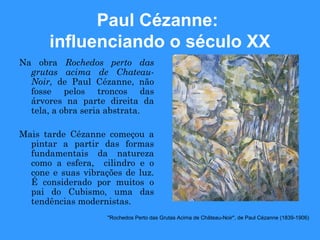 Paul Cézanne:
      influenciando o século XX
Na obra Rochedos perto das
  grutas acima de Chateau-
  Noir, de Paul Cézanne, não
  fosse pelos troncos das
  árvores na parte direita da
  tela, a obra seria abstrata.

Mais tarde Cézanne começou a
  pintar a partir das formas
  fundamentais da natureza
  como a esfera, cilindro e o
  cone e suas vibrações de luz.
  É considerado por muitos o
  pai do Cubismo, uma das
  tendências modernistas.
                    "Rochedos Perto das Grutas Acima de Château-Noir", de Paul Cézanne (1839-1906)
 