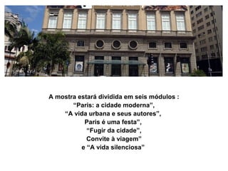 A mostra estará dividida em seis módulos :
       “Paris: a cidade moderna”,
    “A vida urbana e seus autores”,
           Paris é uma festa”,
            “Fugir da cidade”,
            Convite à viagem”
          e “A vida silenciosa”
 