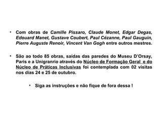 •   Com obras de Camille Pissaro, Claude Monet, Edgar Degas,
    Edouard Manet, Gustave Coubert, Paul Cézanne, Paul Gauguin,
    Pierre Auguste Renoir, Vincent Van Gogh entre outros mestres.

•   São ao todo 85 obras, saídas das paredes do Museu D’Orsay,
    Paris e a Unigranrio através do Núcleo de Formação Geral e do
    Núcleo de Práticas Inclusivas foi contemplada com 02 visitas
    nos dias 24 e 25 de outubro.

         •   Siga as instruções e não fique de fora dessa !
 