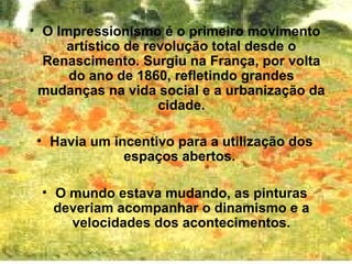 • O Impressionismo é o primeiro movimento
     artístico de revolução total desde o
  Renascimento. Surgiu na França, por volta
      do ano de 1860, refletindo grandes
 mudanças na vida social e a urbanização da
                    cidade.

 • Havia um incentivo para a utilização dos
              espaços abertos.

 • O mundo estava mudando, as pinturas
   deveriam acompanhar o dinamismo e a
     velocidades dos acontecimentos.
 