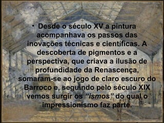 • Desde o século XV a pintura
      acompanhava os passos das
  inovações técnicas e científicas. A
      descoberta de pigmentos e a
  perspectiva, que criava a ilusão de
     profundidade da Renascença,
somaram-se ao jogo de claro escuro do
 Barroco e, seguindo pelo século XIX
  vemos surgir os “ismos” do qual o
       impressionismo faz parte.
 