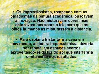 • Os impressionistas, rompendo com os
paradigmas da pintura acadêmica, buscavam
   a inovação. Não misturavam cores, mas
   colocavam-nas sobre a tela para que os
 olhos humanos as misturassem à distancia.

   • Para captar o instante e a cena em
movimento, a pintura impressionista deveria
      ser rápida em espaços abertos
aproveitando-se da luz do sol que interferiria
        diretamente nos resultados.
 