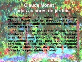 Claude Monet :
   Todas as cores do jardim
Diferentemente de outros acadêmicos
Claude Monet não se preocupava com o
desenho, eliminando os contornos, partindo
direto para a pintura .
    Na sua busca por captar o que estava
acontecendo no momento, realizou diversas
telas do mesmo ponto de vista, mudando
rapidamente de uma para outra quando
percebia que as cores haviam mudado
devido à iluminação do dia. Daí o efeito
borrado das pinceladas rápidas.
 