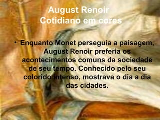 August Renoir
       Cotidiano em cores

• Enquanto Monet perseguia a paisagem,
         August Renoir preferia os
  acontecimentos comuns da sociedade
    de seu tempo. Conhecido pelo seu
   colorido intenso, mostrava o dia a dia
                das cidades.
 