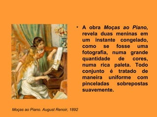 • A obra Moças ao Piano,
                                    revela duas meninas em
                                    um instante congelado,
                                    como se fosse uma
                                    fotografia, numa grande
                                    quantidade    de  cores,
                                    numa rica paleta. Todo
                                    conjunto é tratado de
                                    maneira uniforme com
                                    pinceladas sobrepostas
                                    suavemente.


Moças ao Piano. August Renoir, 1892
 