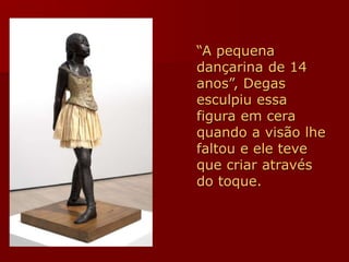 “A pequena
dançarina de 14
anos”, Degas
esculpiu essa
figura em cera
quando a visão lhe
faltou e ele teve
que criar através
do toque.
 
