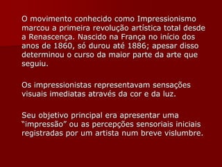 O movimento conhecido como Impressionismo
marcou a primeira revolução artística total desde
a Renascença. Nascido na França no início dos
anos de 1860, só durou até 1886; apesar disso
determinou o curso da maior parte da arte que
seguiu.
Os impressionistas representavam sensações
visuais imediatas através da cor e da luz.
Seu objetivo principal era apresentar uma
“impressão” ou as percepções sensoriais iniciais
registradas por um artista num breve vislumbre.
 