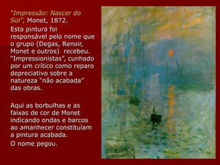 “Impressão: Nascer do
Sol”, Monet, 1872.
Esta pintura foi
responsável pelo nome que
o grupo (Degas, Renoir,
Monet e outros) recebeu.
“Impressionistas”, cunhado
por um crítico como reparo
depreciativo sobre a
natureza “não acabada”
das obras.
Aqui as borbulhas e as
faixas de cor de Monet
indicando ondas e barcos
ao amanhecer constituíam
a pintura acabada.
O nome pegou.
 