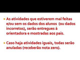    As atividades que estiverem mal feitas
    e/ou sem os dados dos alunos (ou dados
    incorretos), serão entregues à
    orientadora e mostradas aos pais.

   Caso haja atividades iguais, todas serão
    anuladas (receberão nota zero).
 