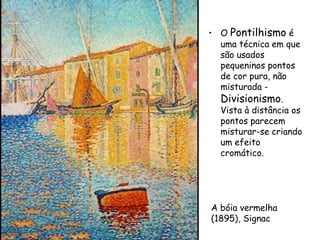 • O Pontilhismo é
  uma técnica em que
  são usados
  pequeninos pontos
  de cor pura, não
  misturada -
  Divisionismo.
  Vista à distância os
  pontos parecem
  misturar-se criando
  um efeito
  cromático.




A bóia vermelha
(1895), Signac
 