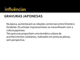 GRAVURAS JAPONESAS

 Na época, aumentavam as relações comerciais entre Oriente e
 Ocidente. Os artistas impressionistas se maravilharam com a
 cultura japonesa.
 Tais gravuras propunham uma temática urbana de
 acontecimentos cotidianos, realizados em pinturas planas,
 sem perspectiva.
 