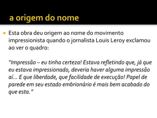  Esta obra deu origem ao nome do movimento
impressionista quando o jornalista Louis Leroy exclamou
ao ver o quadro:
“Impressão – eu tinha certeza! Estava refletindo que, já que
eu estava impressionado, deveria haver alguma impressão
aí... E que liberdade, que facilidade de execução! Papel de
parede em seu estado embrionário é mais bem acabado do
que esta.”
 