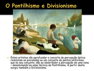  Estes artistas vão aprofundar o conceito de percepção óptica
reduzindo as pinceladas ao um conjunto de pontos uniformes,
que no seu conjunto, dão ao observador a percepção de uma cena
– denominando-se essa técnica de Pontilhismo. A partir desta
surgiu também o Divisionismo.
 