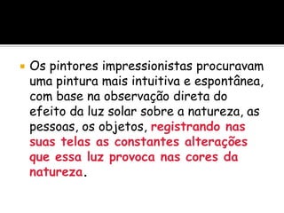  Os pintores impressionistas procuravam
uma pintura mais intuitiva e espontânea,
com base na observação direta do
efeito da luz solar sobre a natureza, as
pessoas, os objetos, registrando nas
suas telas as constantes alterações
que essa luz provoca nas cores da
natureza.
 
