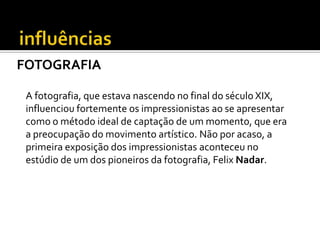 FOTOGRAFIA
A fotografia, que estava nascendo no final do século XIX,
influenciou fortemente os impressionistas ao se apresentar
como o método ideal de captação de um momento, que era
a preocupação do movimento artístico. Não por acaso, a
primeira exposição dos impressionistas aconteceu no
estúdio de um dos pioneiros da fotografia, Felix Nadar.
 