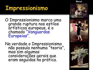 O Impressionismo marca uma
grande ruptura nos estilos
artísticos europeus, é o
chamado “Vanguardas
Europeias”.
Na verdade o Impressionismo
não possuía nenhuma “teoria”,
mas sim algumas
considerações gerais que
eram seguidas na prática.
 