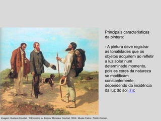 Principais características
da pintura:
- A pintura deve registrar
as tonalidades que os
objetos adquirem ao refletir
a luz solar num
determinado momento,
pois as cores da natureza
se modificam
constantemente,
dependendo da incidência
da luz do sol (11);
Imagem: Gustave Courbet / O Encontro ou Bonjour Monsieur Courbet, 1854 / Musée Fabre / Public Domain.
 