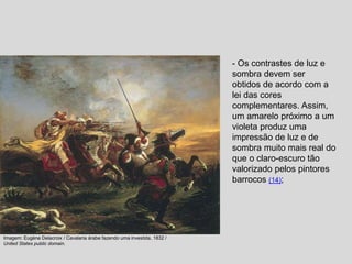 - Os contrastes de luz e
sombra devem ser
obtidos de acordo com a
lei das cores
complementares. Assim,
um amarelo próximo a um
violeta produz uma
impressão de luz e de
sombra muito mais real do
que o claro-escuro tão
valorizado pelos pintores
barrocos (14);
Imagem: Eugène Delacroix / Cavalaria árabe fazendo uma investida, 1832 /
United States public domain.
 