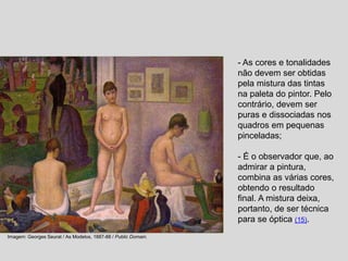 - As cores e tonalidades
não devem ser obtidas
pela mistura das tintas
na paleta do pintor. Pelo
contrário, devem ser
puras e dissociadas nos
quadros em pequenas
pinceladas;
- É o observador que, ao
admirar a pintura,
combina as várias cores,
obtendo o resultado
final. A mistura deixa,
portanto, de ser técnica
para se óptica (15).
Imagem: Georges Seurat / As Modelos, 1887-88 / Public Domain.
 