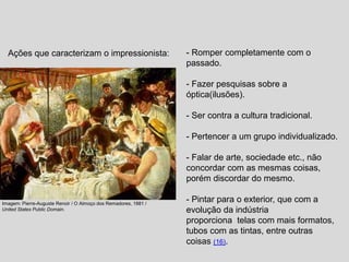 - Romper completamente com o
passado.
- Fazer pesquisas sobre a
óptica(ilusões).
- Ser contra a cultura tradicional.
- Pertencer a um grupo individualizado.
- Falar de arte, sociedade etc., não
concordar com as mesmas coisas,
porém discordar do mesmo.
- Pintar para o exterior, que com a
evolução da indústria
proporciona telas com mais formatos,
tubos com as tintas, entre outras
coisas (16).
Imagem: Pierre-Auguste Renoir / O Almoço dos Remadores, 1881 /
United States Public Domain.
Ações que caracterizam o impressionista:
 