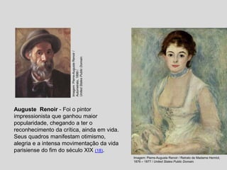 Auguste Renoir - Foi o pintor
impressionista que ganhou maior
popularidade, chegando a ter o
reconhecimento da crítica, ainda em vida.
Seus quadros manifestam otimismo,
alegria e a intensa movimentação da vida
parisiense do fim do século XIX (18).
Imagem: Pierre-Auguste Renoir / Retrato de Madame Henriot,
1876 – 1877 / United States Public Domain.
Imagem:
Pierre-Auguste
Renoir
/
Autorretrato,
1899
/
United
States
Public
Domain.
 