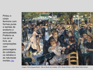 Pintou o
corpo
feminino com
formas puras
e isentas de
erotismo e
sensualidade.
Preferia os
nus ao ar
livre, as
composições
com
personagens
do cotidiano,
os retratos e
as naturezas
mortas (19).
Imagem: Pierre-Auguste Renoir / Bau du Moulin de la Galette, 1876 / Musée d'Orsay / United States Public Domain.
 