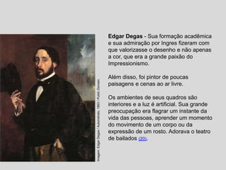 Edgar Degas - Sua formação acadêmica
e sua admiração por Ingres fizeram com
que valorizasse o desenho e não apenas
a cor, que era a grande paixão do
Impressionismo.
Além disso, foi pintor de poucas
paisagens e cenas ao ar livre.
Os ambientes de seus quadros são
interiores e a luz é artificial. Sua grande
preocupação era flagrar um instante da
vida das pessoas, aprender um momento
do movimento de um corpo ou da
expressão de um rosto. Adorava o teatro
de bailados (20).
Imagem:
Edgar
Degas
/
Autorretrato,
1863
/
Public
Domain.
 