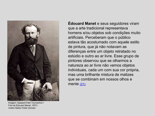 Imagem: Gaspard-Félix Tournachon /
Foto de Édouard Manet, 1870 /
United States Public Domain.
Édouard Manet e seus seguidores viram
que a arte tradicional representava
homens e/ou objetos sob condições muito
artificiais. Perceberam que o público
estava tão acostumado com aquele estilo
de pintura, que já não notavam as
diferenças entre um objeto retratado no
estúdio e outro ao ar livre. Esse grupo de
pintores observou que se olharmos a
natureza ao ar livre não vemos objetos
individuais, cada um com sua cor própria,
mas uma brilhante mistura de matizes
que se combinam em nossos olhos e
mente (21).
 