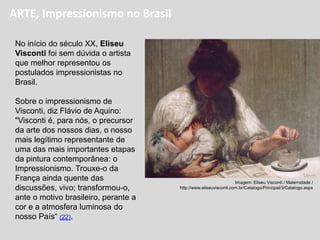 No início do século XX, Eliseu
Visconti foi sem dúvida o artista
que melhor representou os
postulados impressionistas no
Brasil.
Sobre o impressionismo de
Visconti, diz Flávio de Aquino:
"Visconti é, para nós, o precursor
da arte dos nossos dias, o nosso
mais legítimo representante de
uma das mais importantes etapas
da pintura contemporânea: o
Impressionismo. Trouxe-o da
França ainda quente das
discussões, vivo; transformou-o,
ante o motivo brasileiro, perante a
cor e a atmosfera luminosa do
nosso País“ (22).
Imagem: Eliseu Visconti / Maternidade /
http://www.eliseuvisconti.com.br/Catalogo/Principal/3/Catalogo.aspx
ARTE, Impressionismo no Brasil
 