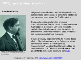 ARTE, Impressionismo na música
Originando-se na França, a música impressionista,
caracterizada por sugestão e atmosfera, abstem-se
dos excessos emocionais da Era Romântica.
Compositores impressionistas preferiam
composições com formas curtas como o Nocturne,
Arabesque e o prelúdio. Um estilo musical do
período da música impressionista foi o efeito de
planar sobre uma frase melódica. Essa tendência
era considerada distinta e marcante.
Claude Debussy, especialmente, foi mestre desse
efeito. "A música orquestral de Debussy é a que
corresponde melhor à sua imagem de
impressionista". Maurice Ravel também utiliza os
mesmo efeitos que Debussy, e sua Pavane pour
une infante demonstra isto muito bem (26).
Link para ouvir Nocturne,1892: https://youtu.be/F5dK6rO3fbY
Claude Debussy
Imagem: Die berühmten Musiker Kunstverlag
Lucien Mazenod, Genf 1946 / Claude Debussy /
Domínio Público.
 