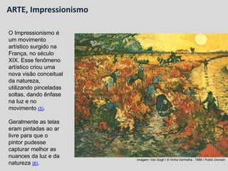 O Impressionismo é
um movimento
artístico surgido na
França, no século
XIX. Esse fenômeno
artístico criou uma
nova visão conceitual
da natureza,
utilizando pinceladas
soltas, dando ênfase
na luz e no
movimento (5).
Geralmente as telas
eram pintadas ao ar
livre para que o
pintor pudesse
capturar melhor as
nuances da luz e da
natureza (6).
Imagem: Van Gogh / A Vinha Vermelha , 1888 / Public Domain.
ARTE, Impressionismo
 