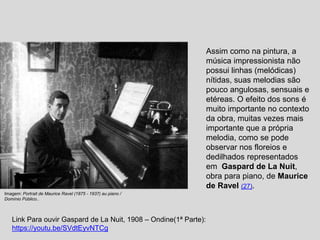 Assim como na pintura, a
música impressionista não
possui linhas (melódicas)
nítidas, suas melodias são
pouco angulosas, sensuais e
etéreas. O efeito dos sons é
muito importante no contexto
da obra, muitas vezes mais
importante que a própria
melodia, como se pode
observar nos floreios e
dedilhados representados
em Gaspard de La Nuit,
obra para piano, de Maurice
de Ravel (27).
Imagem: Portrait de Maurice Ravel (1875 - 1937) au piano /
Domínio Público..
Link Para ouvir Gaspard de La Nuit, 1908 – Ondine(1ª Parte):
https://youtu.be/SVdtEyvNTCg
 