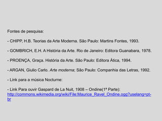 Fontes de pesquisa:
- CHIPP, H.B. Teorias da Arte Moderna. São Paulo: Martins Fontes, 1993.
- GOMBRICH, E.H. A História da Arte. Rio de Janeiro: Editora Guanabara, 1978.
- PROENÇA, Graça. História da Arte. São Paulo: Editora Ática, 1994.
- ARGAN, Giulio Carlo. Arte moderna; São Paulo: Companhia das Letras, 1992.
- Link para a música Nocturne:
- Link Para ouvir Gaspard de La Nuit, 1908 – Ondine(1ª Parte):
http://commons.wikimedia.org/wiki/File:Maurice_Ravel_Ondine.ogg?uselang=pt-
br
 