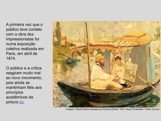 A primeira vez que o
público teve contato
com a obra dos
impressionistas foi
numa exposição
coletiva realizada em
Paris, em abril de
1874.
O público e a crítica
reagiram muito mal
ao novo movimento,
pois ainda se
mantinham fiéis aos
princípios
acadêmicos da
pintura (7).
Imagem: Claude Monet retratado por Edouard Manet, 1874 / Neue Pinakothek / Public Domain.
 