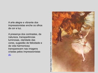 A arte alegre e vibrante dos
impressionistas enche os olhos
de cor e luz.
A presença dos contrastes, da
natureza, transparências
luminosas, claridade das
cores, sugestão de felicidade e
de vida harmoniosa
transparecem nas imagens
criadas pelos impressionistas
(8).
Imagem:
Edgar
Degas
/
A
primeira
bailarina,
1878
/
Public
Domain.
 