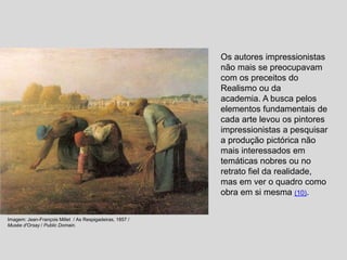 Os autores impressionistas
não mais se preocupavam
com os preceitos do
Realismo ou da
academia. A busca pelos
elementos fundamentais de
cada arte levou os pintores
impressionistas a pesquisar
a produção pictórica não
mais interessados em
temáticas nobres ou no
retrato fiel da realidade,
mas em ver o quadro como
obra em si mesma (10).
Imagem: Jean-François Millet / As Respigadeiras, 1857 /
Musée d'Orsay / Public Domain.
 