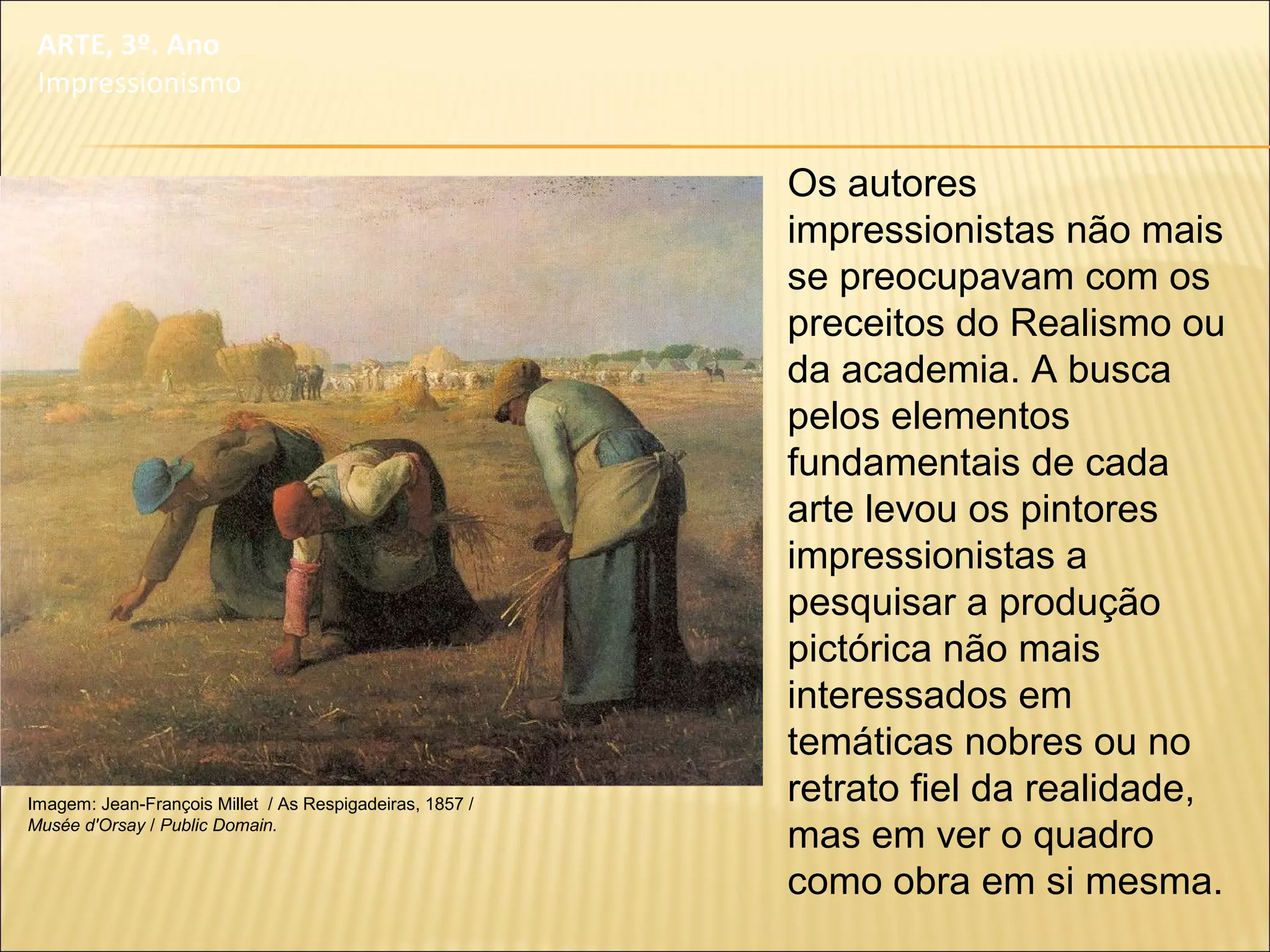 Os autores
impressionistas não mais
se preocupavam com os
preceitos do Realismo ou
da academia. A busca
pelos elementos
fundamentais de cada
arte levou os pintores
impressionistas a
pesquisar a produção
pictórica não mais
interessados em
temáticas nobres ou no
retrato fiel da realidade,
mas em ver o quadro
como obra em si mesma.
ARTE, 3º. Ano
Impressionismo
Imagem: Jean-François Millet / As Respigadeiras, 1857 /
Musée d'Orsay / Public Domain.
 