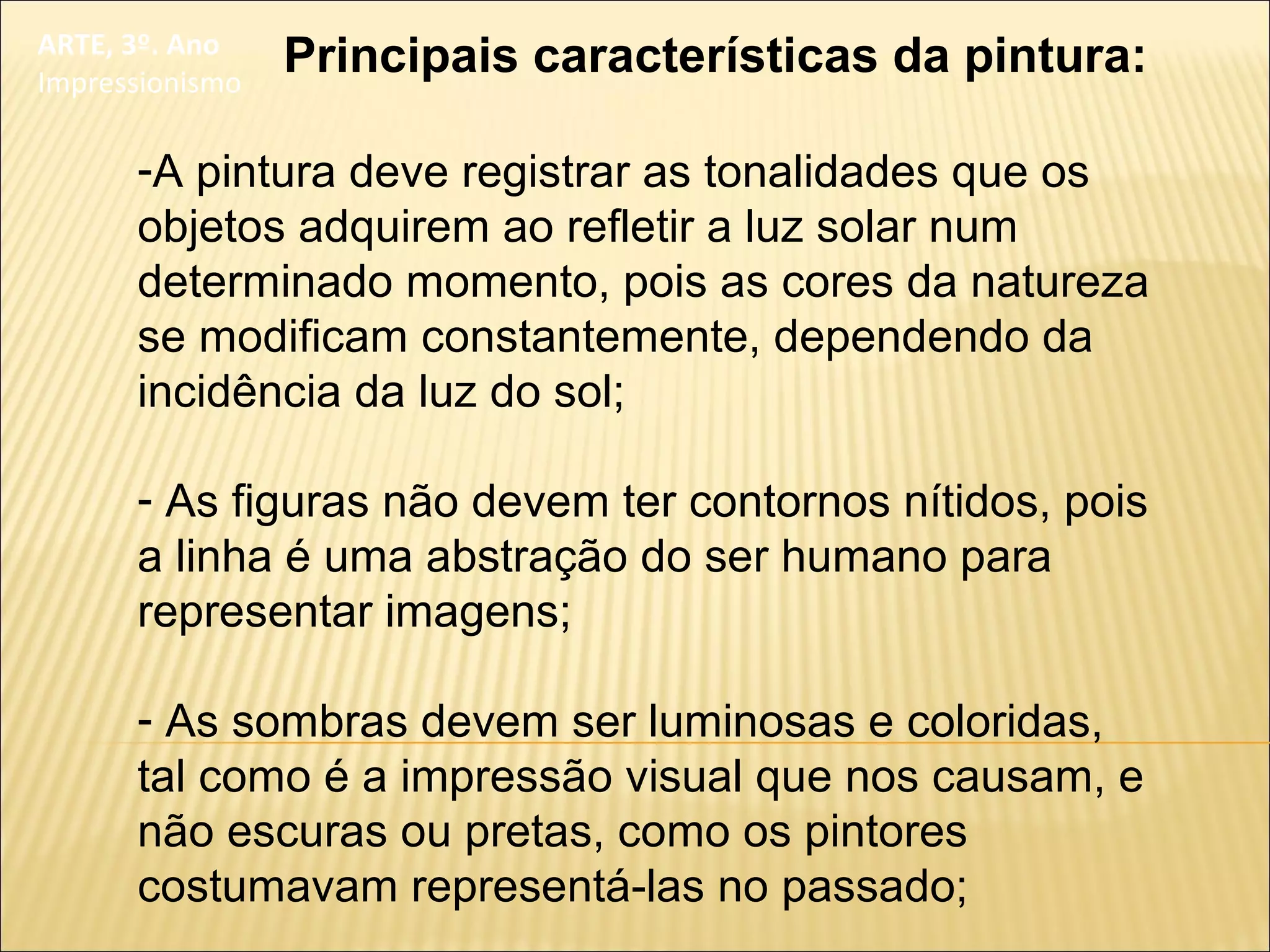 ARTE, 3º. Ano
Impressionismo
Principais características da pintura:
-A pintura deve registrar as tonalidades que os
objetos adquirem ao refletir a luz solar num
determinado momento, pois as cores da natureza
se modificam constantemente, dependendo da
incidência da luz do sol;
- As figuras não devem ter contornos nítidos, pois
a linha é uma abstração do ser humano para
representar imagens;
- As sombras devem ser luminosas e coloridas,
tal como é a impressão visual que nos causam, e
não escuras ou pretas, como os pintores
costumavam representá-las no passado;
 