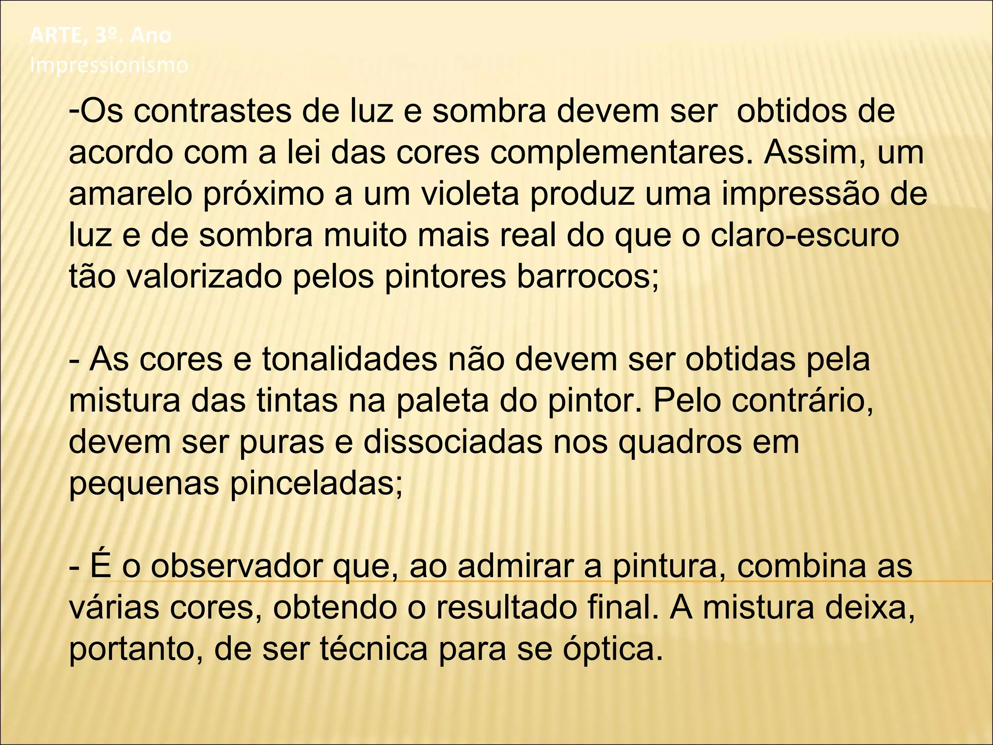 ARTE, 3º. Ano
Impressionismo
-Os contrastes de luz e sombra devem ser obtidos de
acordo com a lei das cores complementares. Assim, um
amarelo próximo a um violeta produz uma impressão de
luz e de sombra muito mais real do que o claro-escuro
tão valorizado pelos pintores barrocos;
- As cores e tonalidades não devem ser obtidas pela
mistura das tintas na paleta do pintor. Pelo contrário,
devem ser puras e dissociadas nos quadros em
pequenas pinceladas;
- É o observador que, ao admirar a pintura, combina as
várias cores, obtendo o resultado final. A mistura deixa,
portanto, de ser técnica para se óptica.
 