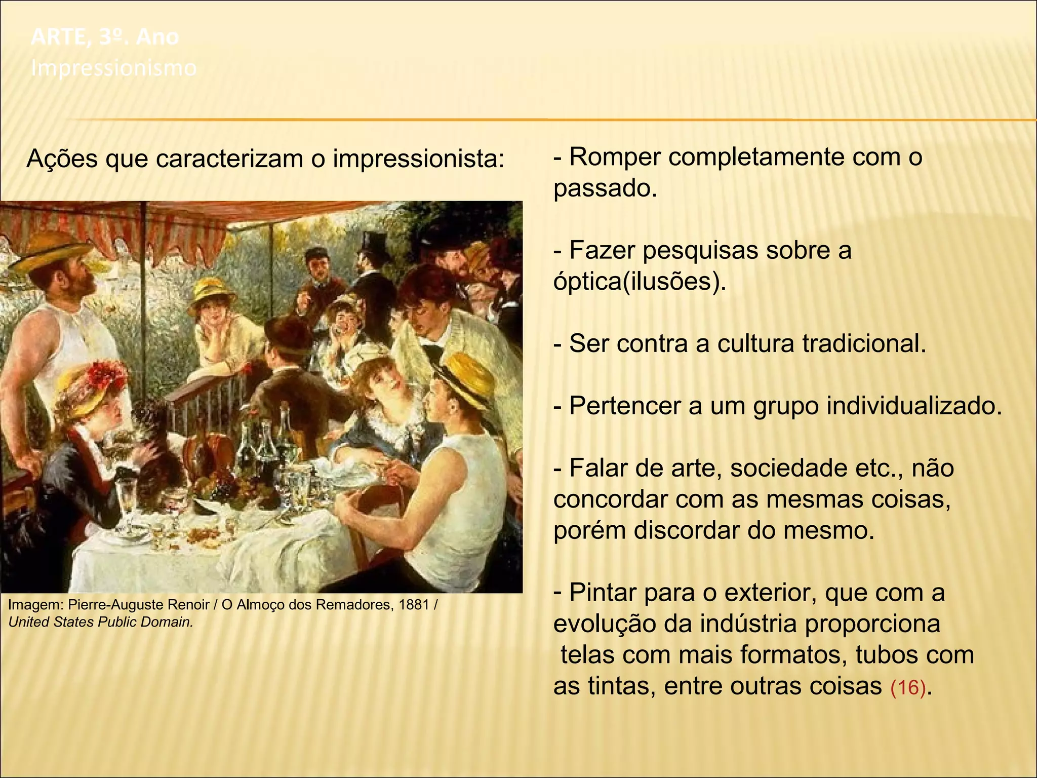 - Romper completamente com o
passado.
- Fazer pesquisas sobre a
óptica(ilusões).
- Ser contra a cultura tradicional.
- Pertencer a um grupo individualizado.
- Falar de arte, sociedade etc., não
concordar com as mesmas coisas,
porém discordar do mesmo.
- Pintar para o exterior, que com a
evolução da indústria proporciona
telas com mais formatos, tubos com
as tintas, entre outras coisas (16).
Imagem: Pierre-Auguste Renoir / O Almoço dos Remadores, 1881 /
United States Public Domain.
ARTE, 3º. Ano
Impressionismo
Ações que caracterizam o impressionista:
 