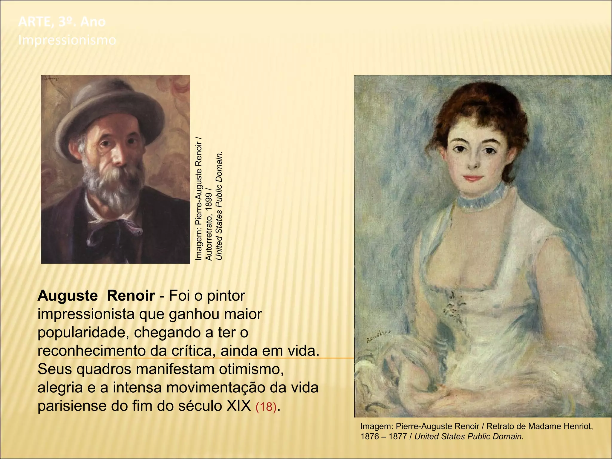 ARTE, 3º. Ano
Impressionismo
Auguste Renoir - Foi o pintor
impressionista que ganhou maior
popularidade, chegando a ter o
reconhecimento da crítica, ainda em vida.
Seus quadros manifestam otimismo,
alegria e a intensa movimentação da vida
parisiense do fim do século XIX (18).
Imagem: Pierre-Auguste Renoir / Retrato de Madame Henriot,
1876 – 1877 / United States Public Domain.
Imagem:Pierre-AugusteRenoir/
Autorretrato,1899/
UnitedStatesPublicDomain.
 